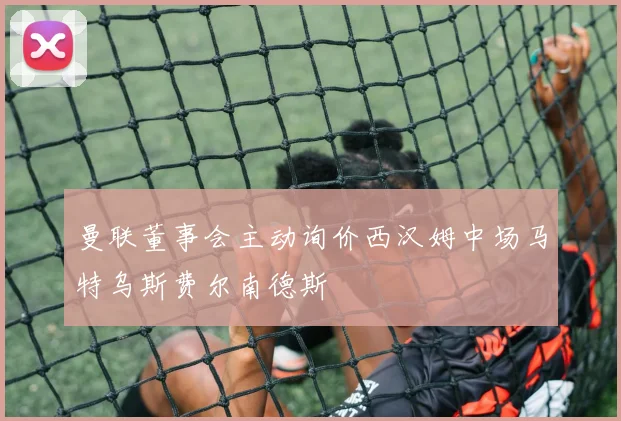 曼联董事会主动询价西汉姆中场马特乌斯费尔南德斯