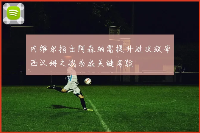 内维尔指出阿森纳需提升进攻效率西汉姆之战或成关键考验