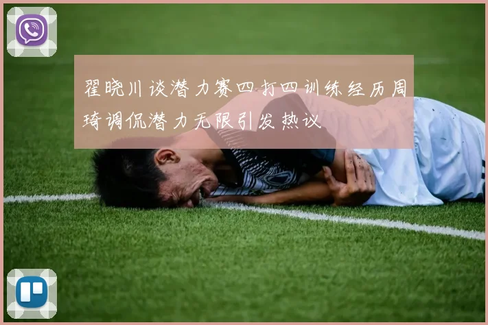 翟晓川谈潜力赛四打四训练经历周琦调侃潜力无限引发热议