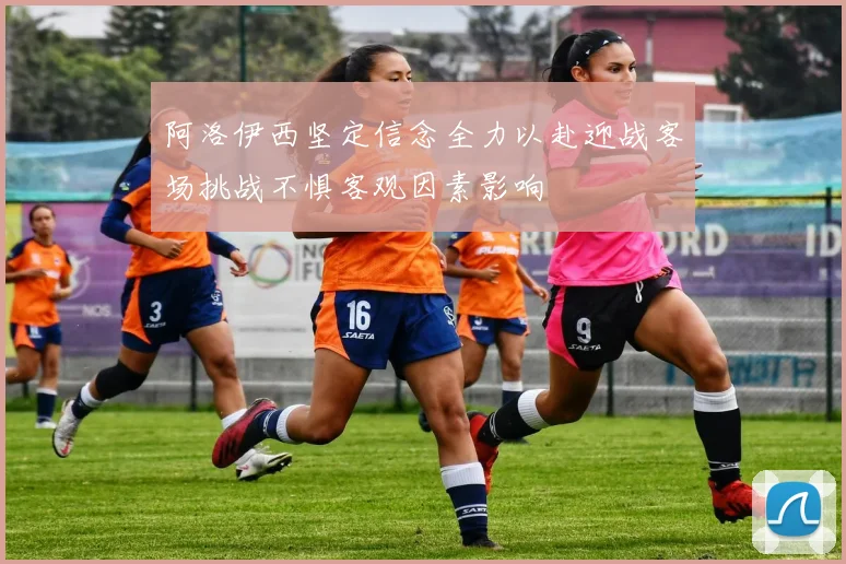 阿洛伊西坚定信念全力以赴迎战客场挑战不惧客观因素影响
