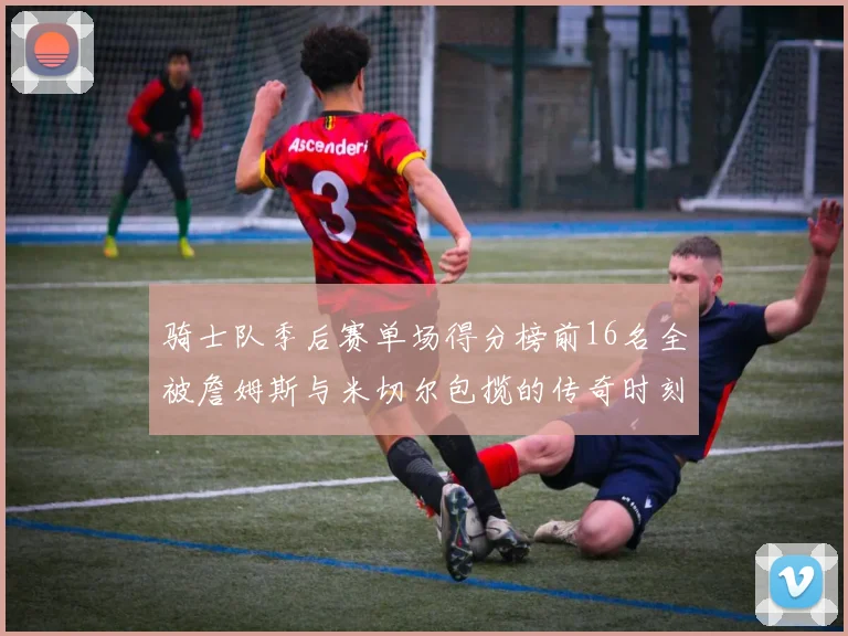 骑士队季后赛单场得分榜前16名全被詹姆斯与米切尔包揽的传奇时刻