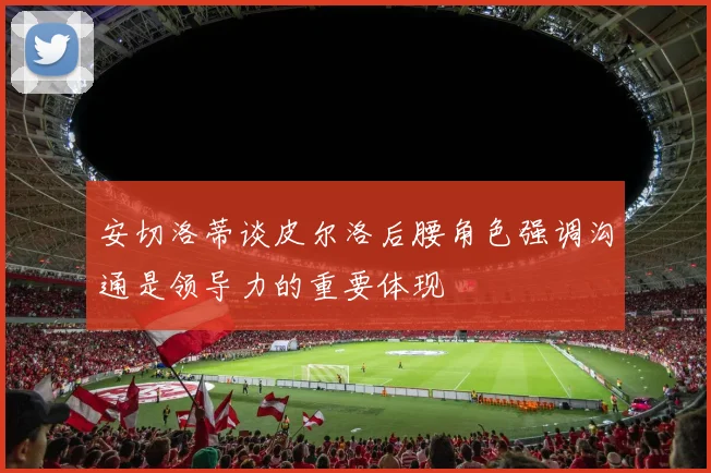 安切洛蒂谈皮尔洛后腰角色强调沟通是领导力的重要体现