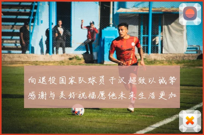 向退役国家队球员于汉超致以诚挚感谢与美好祝福愿他未来生活更加精彩