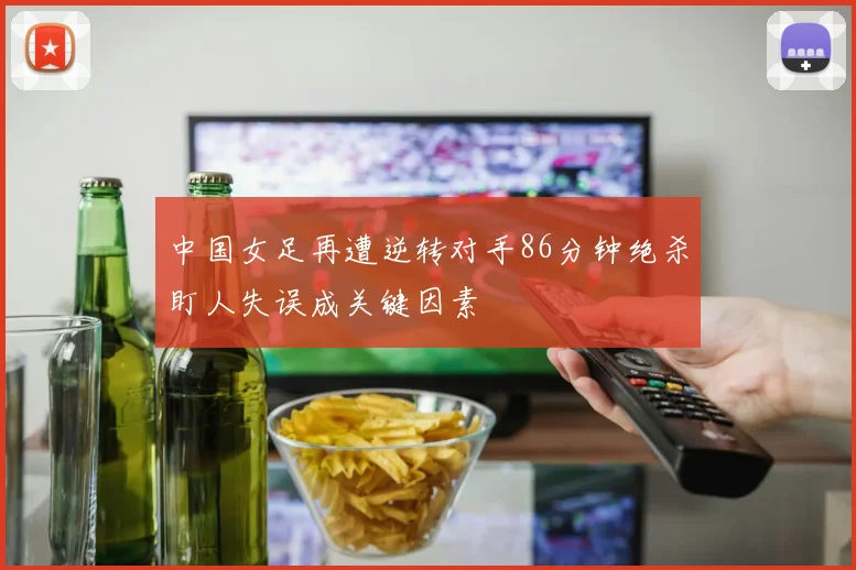 中国女足再遭逆转对手86分钟绝杀盯人失误成关键因素