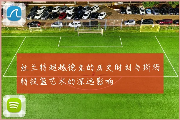 杜兰特超越德克的历史时刻与斯玛特投篮艺术的深远影响