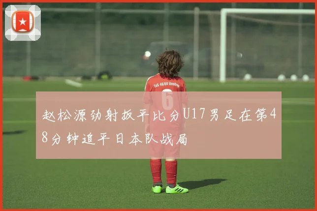 赵松源劲射扳平比分U17男足在第48分钟追平日本队战局