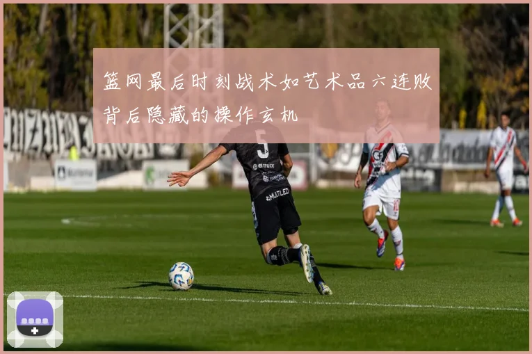 篮网最后时刻战术如艺术品六连败背后隐藏的操作玄机