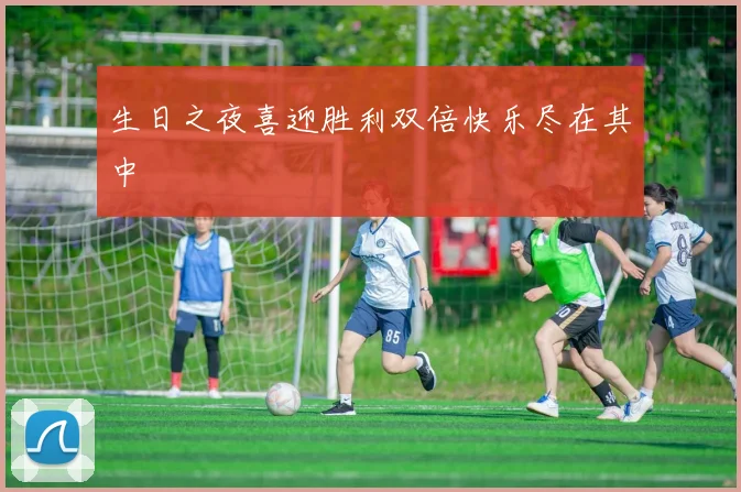 生日之夜喜迎胜利双倍快乐尽在其中