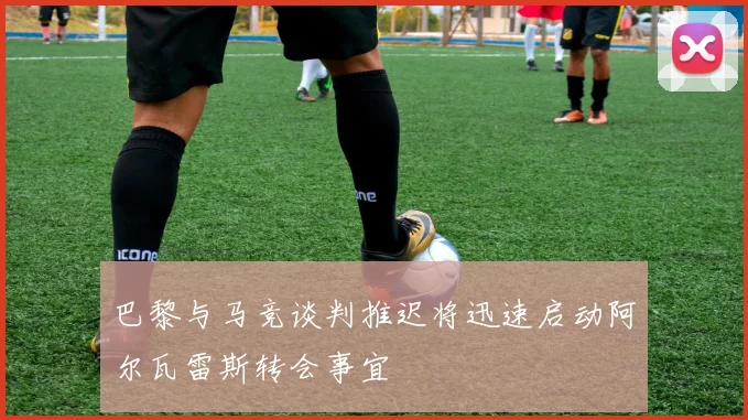 巴黎与马竞谈判推迟将迅速启动阿尔瓦雷斯转会事宜